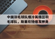 开云足球直播-中国羽毛球队爆冷英格兰羽毛球队，斯里坎特爆发神勇的简单介绍
