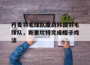 开云在线直播-丹麦羽毛球队鏖战韩国羽毛球队，斯里坎特完成帽子戏法的简单介绍